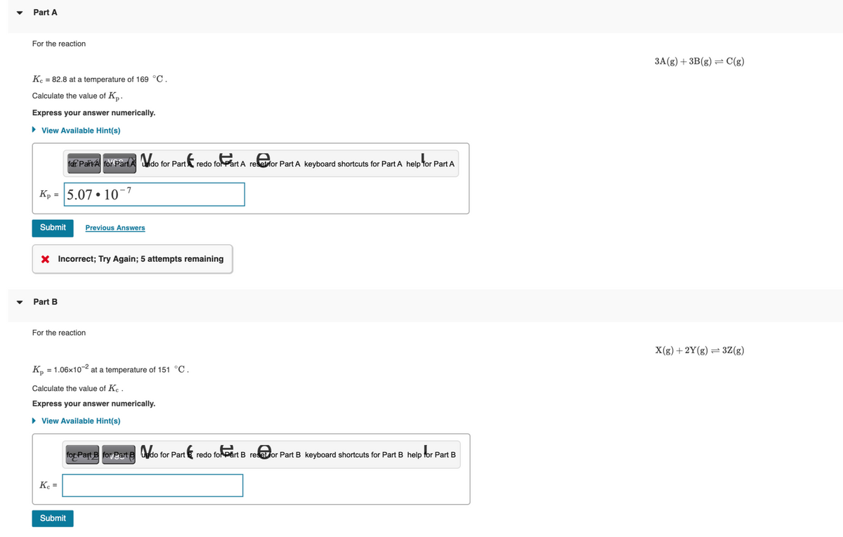 Part A
For the reaction
Kc = 82.8 at a temperature of 169 °C.
Calculate the value of Kp.
Express your answer numerically.
► View Available Hint(s)
-7
Kp 5.07 10¯
Submit Previous Answers
Part B
for Part A for Part A do for Part redo for Part A reset for Part A keyboard shortcuts for Part A help for Part A
X Incorrect; Try Again; 5 attempts remaining
For the reaction
Kp
●
= 1.06x10-² at a temperature of 151 °C.
Kc =
Calculate the value of Ke.
Express your answer numerically.
► View Available Hint(s)
Submit
for Part B for Part B do for Part redo for Part B resetor Part B keyboard shortcuts for Part B help for Part B
3A(g) + 3B (g) = C(g)
X(g) + 2Y(g) = 3Z(g)