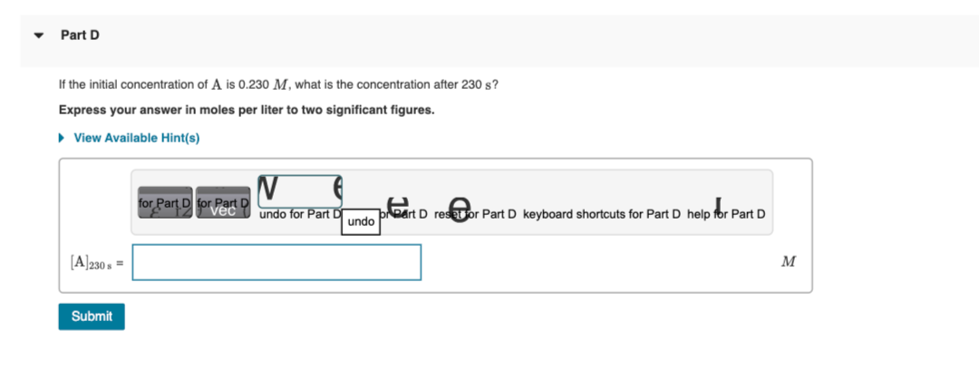 ▼
Part D
If the initial concentration of A is 0.230 M, what is the concentration after 230 s?
Express your answer in moles per liter to two significant figures.
► View Available Hint(s)
[A]230 s =
Submit
for Part D for Part D
N
undo for Part D
undo
preart D resor Part D keyboard shortcuts for Part D help for Part D
M