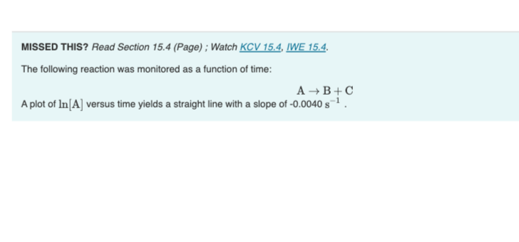 MISSED THIS? Read Section 15.4 (Page); Watch KCV 15.4, IWE 15.4.
The following reaction was monitored as a function of time:
A → B+C
A plot of In [A] versus time yields a straight line with a slope of -0.0040 s-¹.