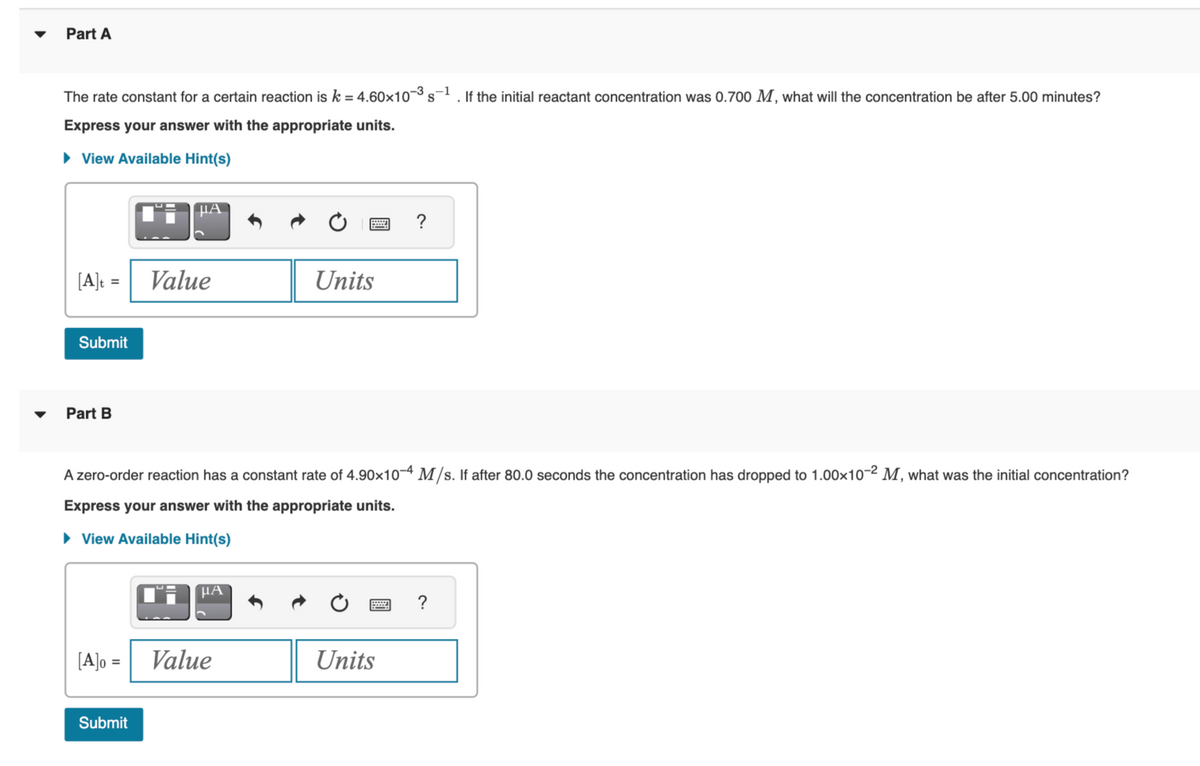 Part A
The rate constant for a certain reaction is k = 4.60×10-³ s-1. If the initial reactant concentration was 0.700 M, what will the concentration be after 5.00 minutes?
Express your answer with the appropriate units.
► View Available Hint(s)
[A]t =
Submit
Part B
[A]o =
μA
Submit
Value
A zero-order reaction has a constant rate of 4.90x10-4 M/s. If after 80.0 seconds the concentration has dropped to 1.00×10-2 M, what was the initial concentration?
Express your answer with the appropriate units.
► View Available Hint(s)
μA
Units
Value
?
Units
?