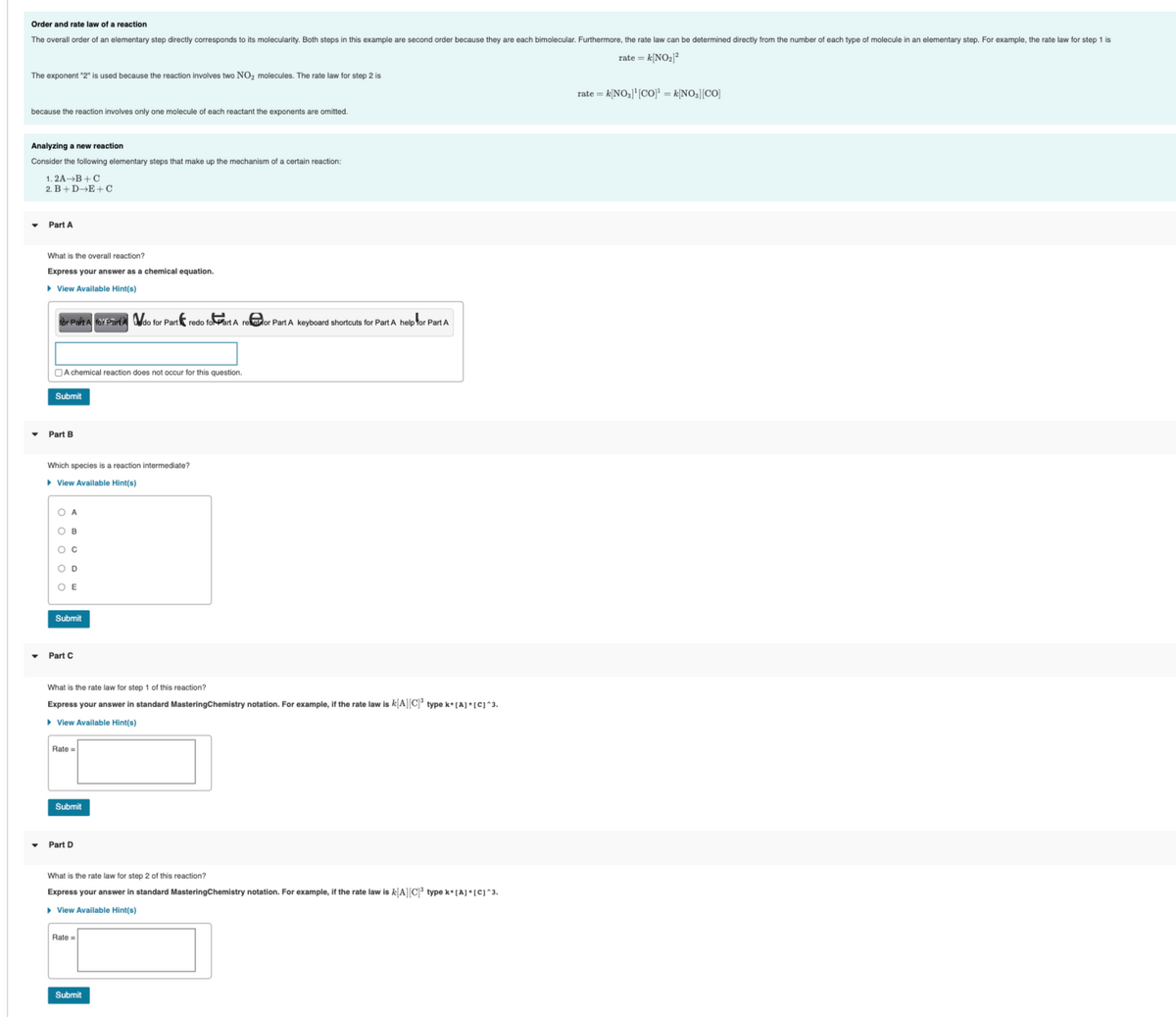 Order and rate law of a reaction
The overall order of an elementary step directly corresponds to its molecularity. Both steps in this example are second order because they are each bimolecular. Furthermore, the rate law can be determined directly from the number of each type of molecule in an elementary step. For example, the rate law for step 1 is
rate = k[NO₂)²
The exponent "2" is used because the reaction involves two NO₂ molecules. The rate law for step 2 is
because the reaction involves only one molecule of each reactant the exponents are omitted.
Analyzing a new reaction
Consider the following elementary steps that make up the mechanism of a certain reaction:
1.2A B+C
2. B+D+E+C
Part A
What is the overall reaction?
Express your answer as a chemical equation.
► View Available Hint(s)
for Part A for Pardo for Part redo foPart A refor Part A keyboard shortcuts for Part A help for Part A
A chemical reaction does not occur for this question.
Submit
Part B
Which species is a reaction intermediate?
▸ View Available Hint(s)
OA
OB
O C
OD
OE
Submit
Part C
What is the rate law for step 1 of this reaction?
Express your answer in standard MasteringChemistry notation. For example, if the rate law is k[A][C]³ type k* [A]*[C]^3.
▸ View Available Hint(s)
Rate =
Submit
Part D
What is the rate law for step 2 of this reaction?
Express your answer in standard MasteringChemistry notation. For example, if the rate law is k[A][C]³ type k* [A]*[C]^3.
View Available Hint(s)
Rate =
Submit
rate = k[NO₂]¹[CO]¹ = k[NO₂][CO]