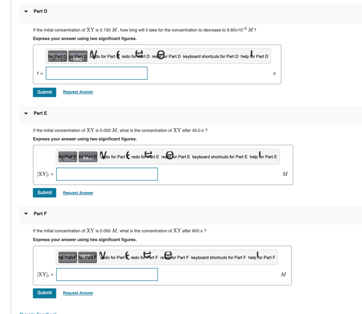 Part D
If the initial concentration of XY is 0.150 M, how long will it take for the concentration to decrease to 6.60x10-² M?
Express your answer using two significant figures.
t =
Submit
Part E
for Part D for Part D do for Part
[XY]t =
If the initial concentration of XY is 0.050 M, what is the concentration of XY after 45.0 s ?
Express your answer using two significant figures.
Submit
Part F
Request Answer
[XY]t =
Submit
redo for eart D reset or Part D keyboard shortcuts for Part D help for Part D
Request Answer
If the initial concentration of XY is 0.050 M, what is the concentration of XY after 600 s?
Express your answer using two significant figures.
for Part E for Part Edo for Part redo for Part E reset or Part E keyboard shortcuts for Part E help for Part E
S
Request Answer
for Part 4 for Part do for Part redo foPart Free for Part F keyboard shortcuts for Part F help for Part F
M
M