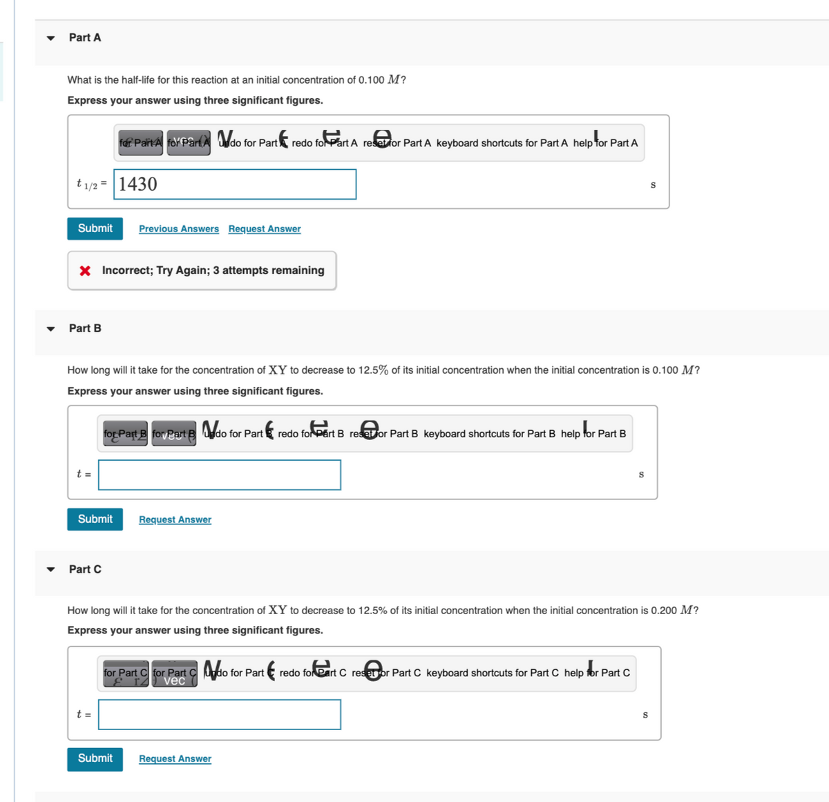 Part A
What is the half-life for this reaction at an initial concentration of 0.100 M?
Express your answer using three significant figures.
t1/2 = 1430
Submit
Part B
X Incorrect; Try Again; 3 attempts remaining
t =
for Part A for PartAdo for Part redo for Part A reset for Part A keyboard shortcuts for Part A help for Part A
How long will it take for the concentration of XY to decrease to 12.5% of its initial concentration when the initial concentration is 0.100 M?
Express your answer using three significant figures.
for Part B for Part B do for Part redo for Part B resetor Part B keyboard shortcuts for Part B help for Part B
Part C
Previous Answers Request Answer
Submit Request Answer
t =
Submit
How long will it take for the concentration of XY to decrease to 12.5% of its initial concentration when the initial concentration is 0.200 M?
Express your answer using three significant figures.
for Part C for Part Cdo for Part redo for eart C reset or Part C keyboard shortcuts for Part C help for Part C
vec
S
Request Answer
S
S