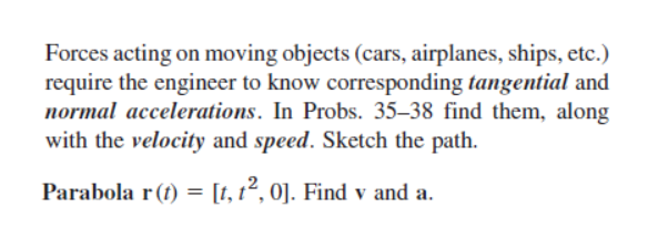 Forces acting on moving objects (cars, airplanes, ships, etc.)
require the engineer to know corresponding tangential and
normal accelerations. In Probs. 35-38 find them, along
with the velocity and speed. Sketch the path.
Parabola r(t) = [t, t², 0]. Find v and a.