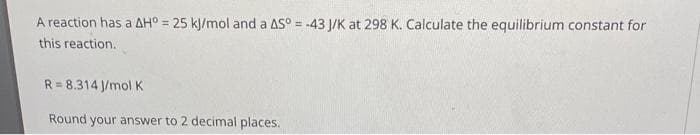 A reaction has a AH° = 25 kJ/mol and a AS°= -43 J/K at 298 K. Calculate the equilibrium constant for
this reaction.
R= 8.314 J/mol K
Round your answer to 2 decimal places.