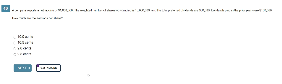 40
A company reports a net income of $1,000,000. The weighted number of shares outstanding is 10,000,000, and the total preferred dividends are $50,000. Dividends paid in the prior year were $100,000.
How much are the earnings per share?
O 10.0 cents
10.5 cents
9.0 cents
9.5 cents
NEXT 3
BOOKMARK