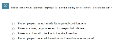 20
Which event would cause an employer to record a liability for its defined contribution plan?
○ If the employer has not made its required contributions
If there is a new, large number of unexpected retirees
If there is a dramatic decline in the stock market
If the employer has contributed more than what was required