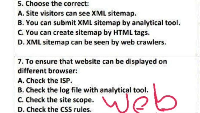 5. Choose the correct:
A. Site visitors can see XML sitemap.
B. You can submit XML sitemap by analytical tool.
C. You can create sitemap by HTML tags.
D. XML sitemap can be seen by web crawlers.
7. To ensure that website can be displayed on
different browser:
A. Check the ISP.
B. Check the log file with analytical tool.
C. Check the site scope.
D. Check the CSS rules.
web