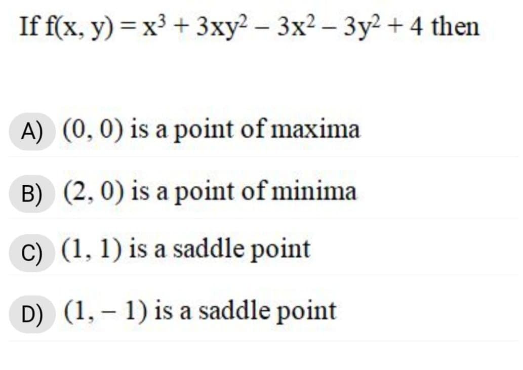 If f(x, y) = x³ + 3xy² – 3x2 – 3y² + 4 then
|
A) (0,0) is a point of maxima
B) (2,0) is a point of minima
C) (1, 1) is a saddle point
D) (1, – 1) is a saddle point
|
