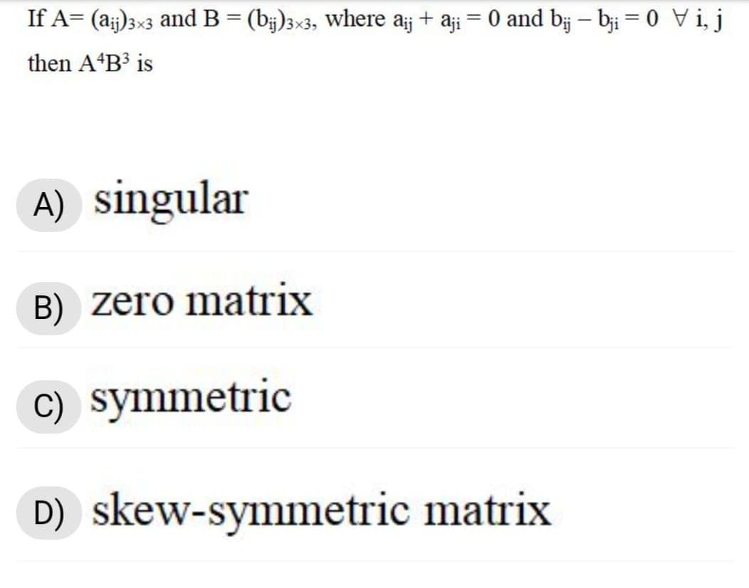 If A= (a;j)3×3 and B= (b;)3×3, Where aj + aji = 0 and bj – bịi = 0 Vi, j
then A B³ is
A) singular
B) zero matrix
c) symmetric
D) skew-symmetric matrix
