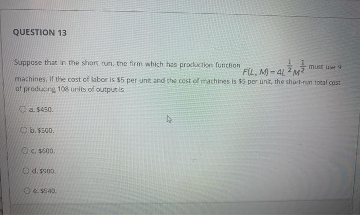 QUESTION 13
Suppose that in the short run, the firm which has production function
must use 9
1
F(L, M)=4L2 M²
machines. If the cost of labor is $5 per unit and the cost of machines is $5 per unit, the short-run total cost
of producing 108 units of output is
a. $450.
O b. $500.
OC. $600.
Od. $900.
Oe. $540.
4