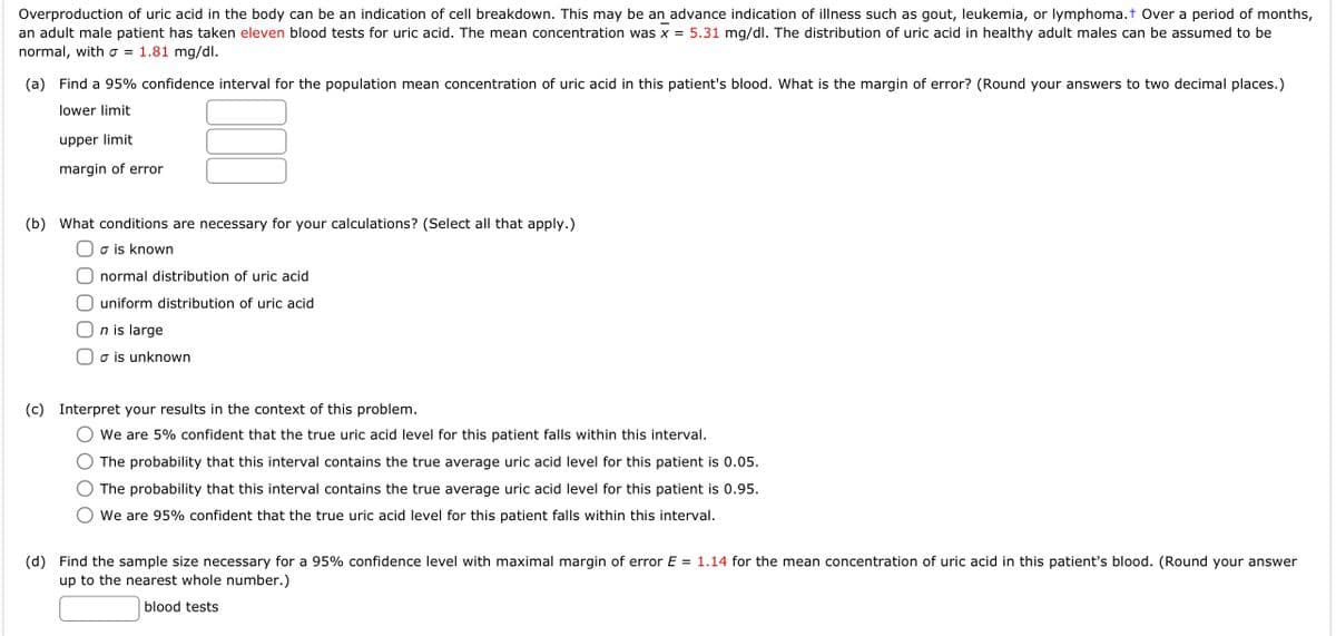 Overproduction of uric acid in the body can be an indication of cell breakdown. This may be an advance indication of illness such as gout, leukemia, or lymphoma.+ Over a period of months,
an adult male patient has taken eleven blood tests for uric acid. The mean concentration was x = 5.31 mg/dl. The distribution of uric acid in healthy adult males can be assumed to be
normal, with o = 1.81 mg/dl.
(a) Find a 95% confidence interval for the population mean concentration of uric acid in this patient's blood. What is the margin of error? (Round your answers to two decimal places.)
lower limit
upper limit
margin of error
(b) What conditions are necessary for your calculations? (Select all that apply.)
o is known
normal distribution of uric acid
uniform distribution of uric acid
n is large
o is unknown
(c) Interpret your results in the context of this problem.
We are 5% confident that the true uric acid level for this patient falls within this interval.
The probability that this interval contains the true average uric acid level for this patient is 0.05.
The probability that this interval contains the true average uric acid level for this patient is 0.95.
We are 95% confident that the true uric acid level for this patient falls within this interval.
(d) Find the sample size necessary for a 95% confidence level with maximal margin of error E = 1.14 for the mean concentration of uric acid in this patient's blood. (Round your answer
up to the nearest whole number.)
blood tests