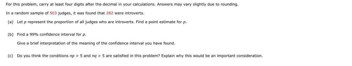 For this problem, carry at least four digits after the decimal in your calculations. Answers may vary slightly due to rounding.
In a random sample of 503 judges, it was found that 282 were introverts.
(a) Let p represent the proportion of all judges who are introverts. Find a point estimate for p.
(b) Find a 99% confidence interval for p.
Give a brief interpretation of the meaning of the confidence interval you have found.
(c) Do you think the conditions np > 5 and ng > 5 are satisfied in this problem? Explain why this would be an important consideration.