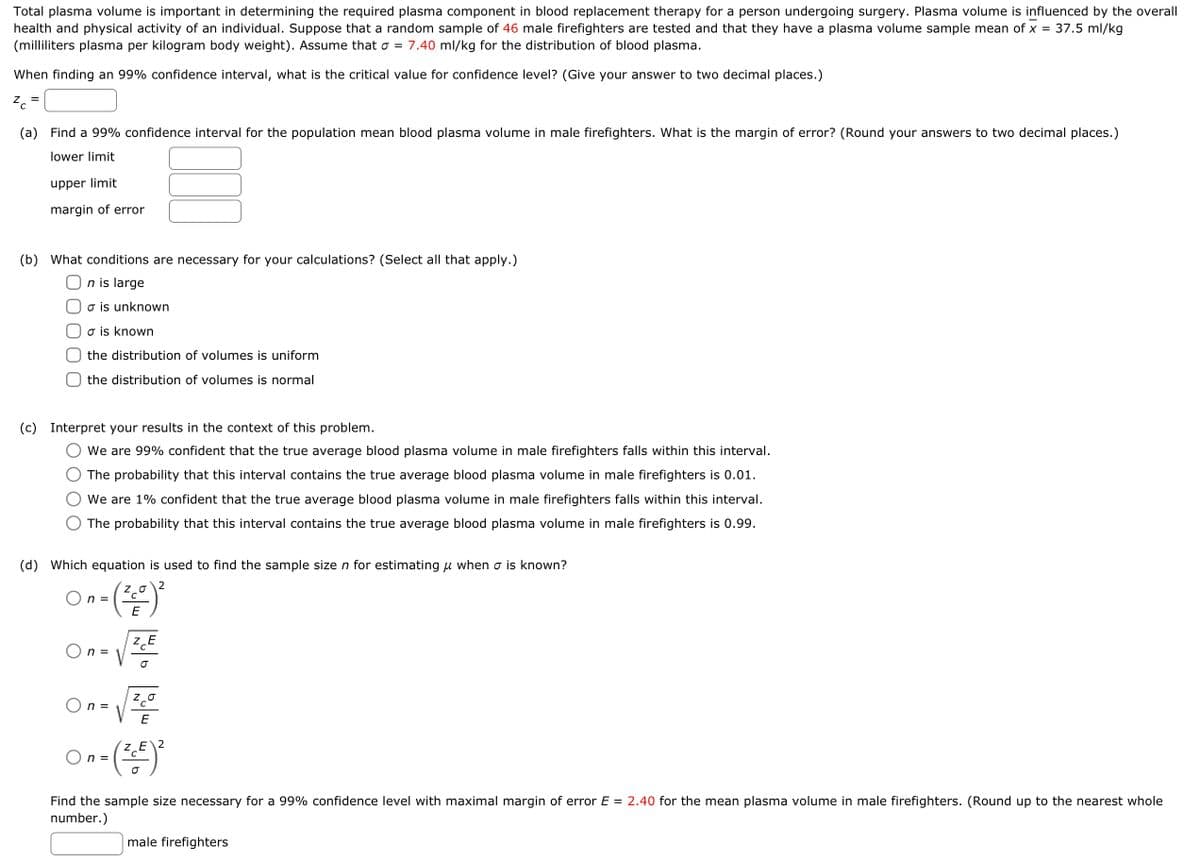 Total plasma volume is important in determining the required plasma component in blood replacement therapy for a person undergoing surgery. Plasma volume is influenced by the overall
health and physical activity of an individual. Suppose that a random sample of 46 male firefighters are tested and that they have a plasma volume sample mean of x = 37.5 ml/kg
(milliliters plasma per kilogram body weight). Assume that σ = 7.40 ml/kg for the distribution of blood plasma.
When finding an 99% confidence interval, what is the critical value for confidence level? (Give your answer to two decimal places.)
Zc
(a) Find a 99% confidence interval for the population mean blood plasma volume in male firefighters. What is the margin of error? (Round your answers to two decimal places.)
lower limit
upper limit
margin of error
(b) What conditions are necessary for your calculations? (Select all that apply.)
n is large
o is unknown
o is known
the distribution of volumes is uniform
the distribution of volumes is normal
(c) Interpret your results in the context of this problem.
We are 99% confident that the true average blood plasma volume in male firefighters falls within this interval.
The probability that this interval contains the true average blood plasma volume in male firefighters is 0.01.
We are 1% confident that the true average blood plasma volume in male firefighters falls within this interval.
The probability that this interval contains the true average blood plasma volume in male firefighters is 0.99.
(d) Which equation is used to find the sample size n for estimating u when σ is known?
2
On-(²0)²
E
n =
n =
O
E
On= (²-²) ²
Find the sample size necessary for a 99% confidence level with maximal margin of er or E= 2.40 for the ean plasma volume in male firefighters. (Round up to the nearest whole
number.)
male firefighters