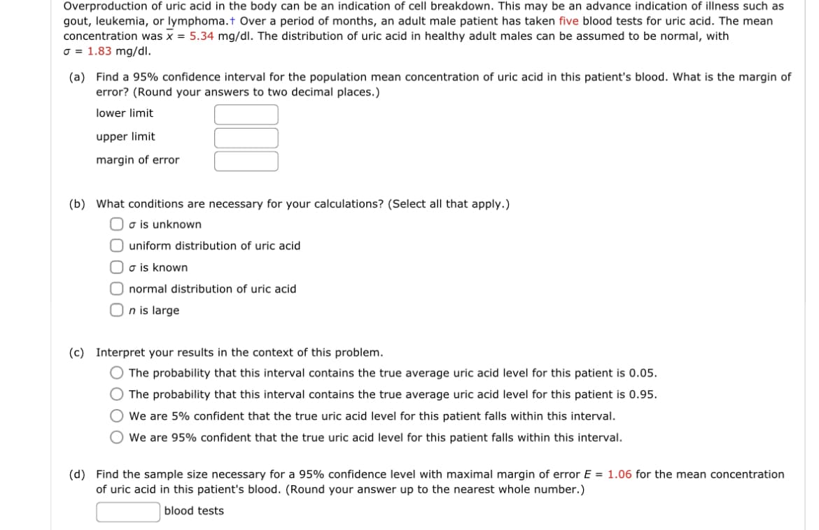 Overproduction of uric acid in the body can be an indication of cell breakdown. This may be an advance indication of illness such as
gout, leukemia, or lymphoma.+ Over a period months, an adult male patient has taken five blood tests for uric acid. The mean
concentration was x = 5.34 mg/dl. The distribution of uric acid in healthy adult males can be assumed to be normal, with
σ = 1.83 mg/dl.
(a) Find a 95% confidence interval for the population mean concentration of uric acid in this patient's blood. What is the margin of
error? (Round your answers to two decimal places.)
lower limit
upper limit
margin of error
(b) What conditions are necessary for your calculations? (Select all that apply.)
Oo is unknown
O uniform distribution of uric acid
F
σ is known
O normal distribution of uric acid
On is large
(c) Interpret your results in the context of this problem.
O The probability that this interval contains the true average uric acid level for this patient is 0.05.
O The probability that this interval contains the true average uric acid level for this patient is 0.95.
O We are 5% confident that the true uric acid level for this patient falls within this interval.
We are 95% confident that the true uric acid level for this patient falls within this interval.
(d) Find the sample size necessary for a 95% confidence level with maximal margin of error E = 1.06 for the mean concentration
of uric acid in this patient's blood. (Round your answer up to the nearest whole number.)
blood tests