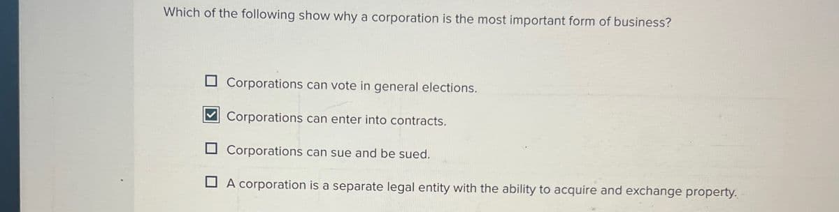 Which of the following show why a corporation is the most important form of business?
☐ Corporations can vote in general elections.
Corporations can enter into contracts.
Corporations can sue and be sued.
A corporation is a separate legal entity with the ability to acquire and exchange property.