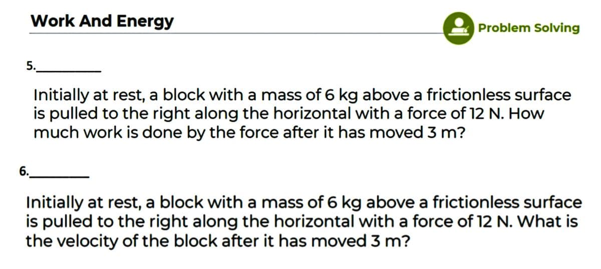 Work And Energy
Problem Solving
5.
Initially at rest, a block with a mass of 6 kg above a frictionless surface
is pulled to the right along the horizontal with a force of 12 N. How
much work is done by the force after it has moved 3 m?
6.
Initially at rest, a block with a mass of 6 kg above a frictionless surface
is pulled to the right along the horizontal with a force of 12 N. What is
the velocity of the block after it has moved 3 m?
