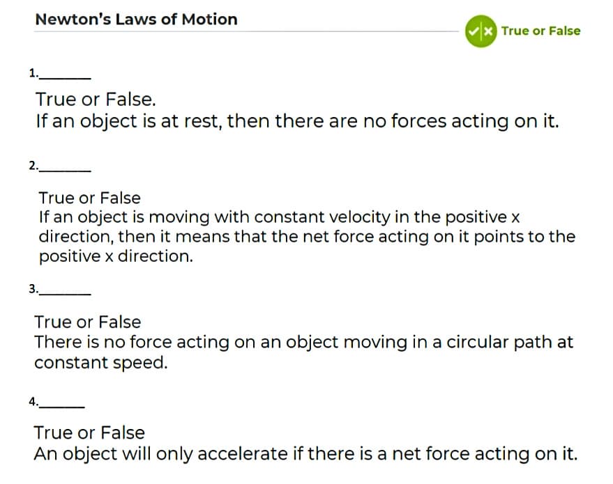 Newton's Laws of Motion
x True or False
1.
True or False.
If an object is at rest, then there are no forces acting on it.
2.
True or False
If an object is moving with constant velocity in the positive x
direction, then it means that the net force acting on it points to the
positive x direction.
3.
True or False
There is no force acting on an object moving in
constant speed.
a circular path at
4.
True or False
An object will only accelerate if there is a net force acting on it.
