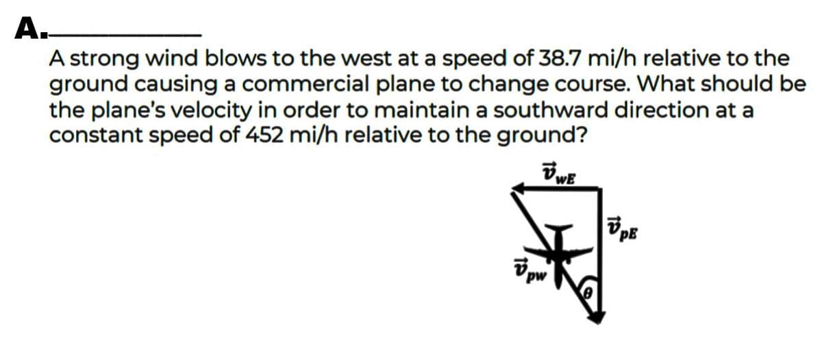 А.
A strong wind blows to the west at a speed of 38.7 mi/h relative to the
ground causing a commercial plane to change course. What should be
the plane's velocity in order to maintain a southward direction at a
constant speed of 452 mi/h relative to the ground?
PE
