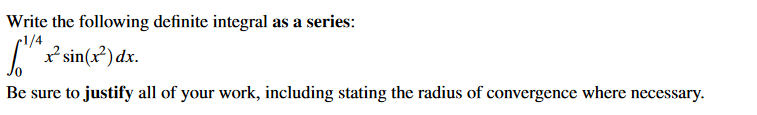Write the following definite integral as a series:
r1/4
* sin(x²) dx.
Be sure to justify all of your work, including stating the radius of convergence where necessary.
