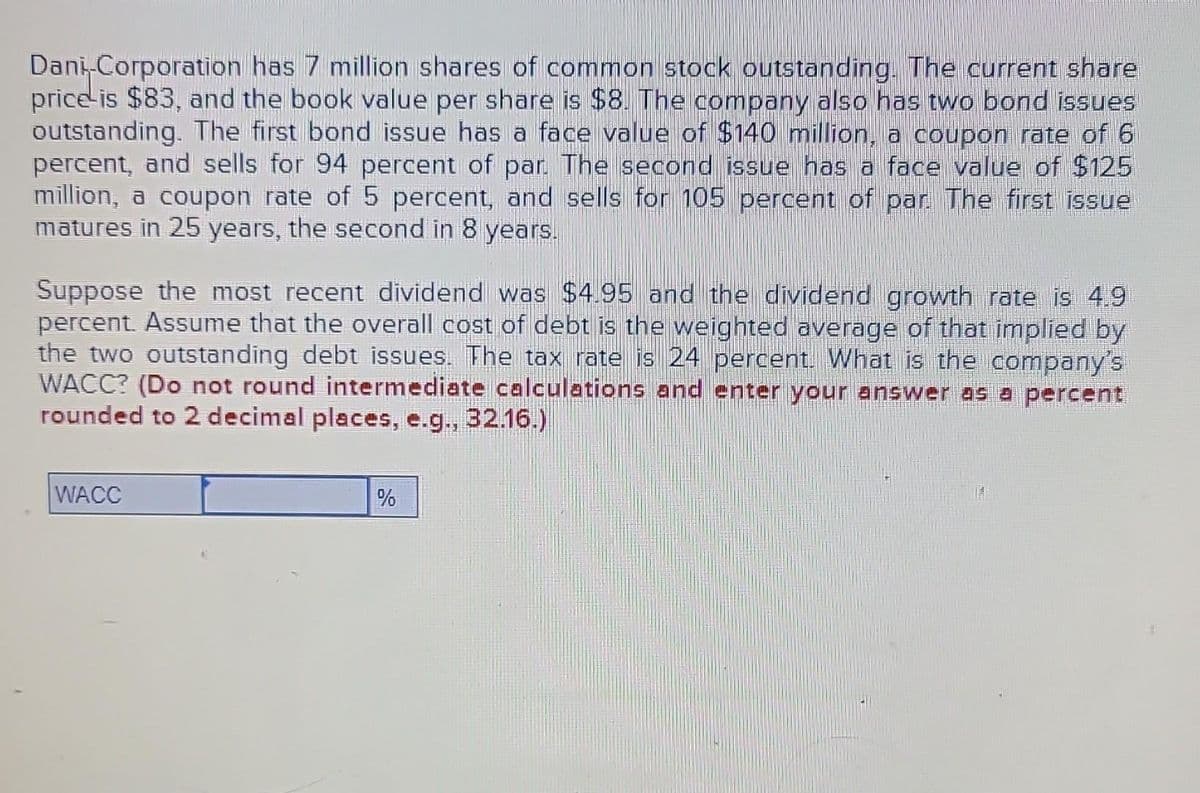 Dani-Corporation has 7 million shares of common stock outstanding. The current share
price is $83, and the book value per share is $8. The company also has two bond issues
outstanding. The first bond issue has a face value of $140 million, a coupon rate of 6
percent, and sells for 94 percent of par. The second issue has a face value of $125
million, a coupon rate of 5 percent, and sells for 105 percent of par. The first issue
matures in 25 years, the second in 8 years.
Suppose the most recent dividend was $4.95 and the dividend growth rate is 4.9
percent. Assume that the overall cost of debt is the weighted average of that implied by
the two outstanding debt issues. The tax rate is 24 percent. What is the company's
WACC? (Do not round intermediate calculations and enter your answer as a percent
rounded to 2 decimal places, e.g., 32.16.)
WACC
%