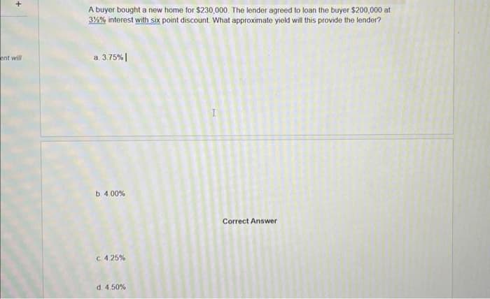 +
ent will
A buyer bought a new home for $230,000. The lender agreed to loan the buyer $200,000 at
3%% interest with six point discount. What approximate yield will this provide the lender?
a. 3.75% |
b. 4.00%
C 4.25%
d. 4.50%
Correct Answer