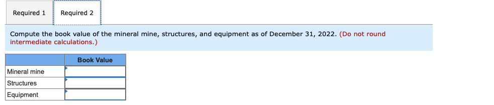 Required 1 Required 2
Compute the book value of the mineral mine, structures, and equipment as of December 31, 2022. (Do not round
intermediate calculations.)
Mineral mine
Structures
Equipment
Book Value