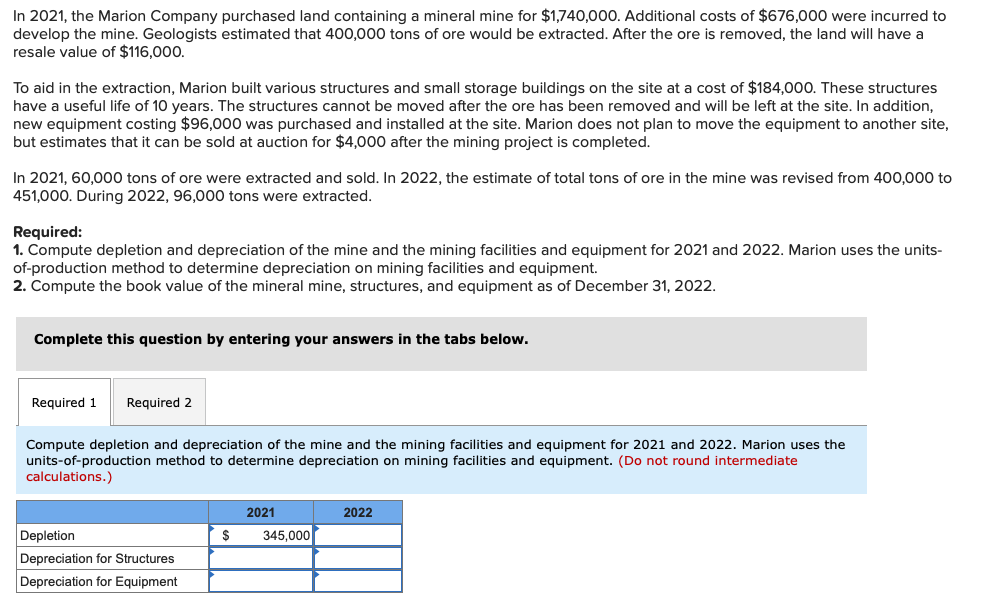 In 2021, the Marion Company purchased land containing a mineral mine for $1,740,000. Additional costs of $676,000 were incurred to
develop the mine. Geologists estimated that 400,000 tons of ore would be extracted. After the ore is removed, the land will have a
resale value of $116,000.
To aid in the extraction, Marion built various structures and small storage buildings on the site at a cost of $184,000. These structures
have a useful life of 10 years. The structures cannot be moved after the ore has been removed and will be left at the site. In addition,
new equipment costing $96,000 was purchased and installed at the site. Marion does not plan to move the equipment to another site,
but estimates that it can be sold at auction for $4,000 after the mining project is completed.
In 2021, 60,000 tons of ore were extracted and sold. In 2022, the estimate of total tons of ore in the mine was revised from 400,000 to
451,000. During 2022, 96,000 tons were extracted.
Required:
1. Compute depletion and depreciation of the mine and the mining facilities and equipment for 2021 and 2022. Marion uses the units-
of-production method to determine depreciation on mining facilities and equipment.
2. Compute the book value of the mineral mine, structures, and equipment as of December 31, 2022.
Complete this question by entering your answers in the tabs below.
Required 1 Required 2
Compute depletion and depreciation of the mine and the mining facilities and equipment for 2021 and 2022. Marion uses the
units-of-production method to determine depreciation on mining facilities and equipment. (Do not round intermediate
calculations.)
Depletion
Depreciation for Structures
Depreciation for Equipment
$
2021
345,000
2022