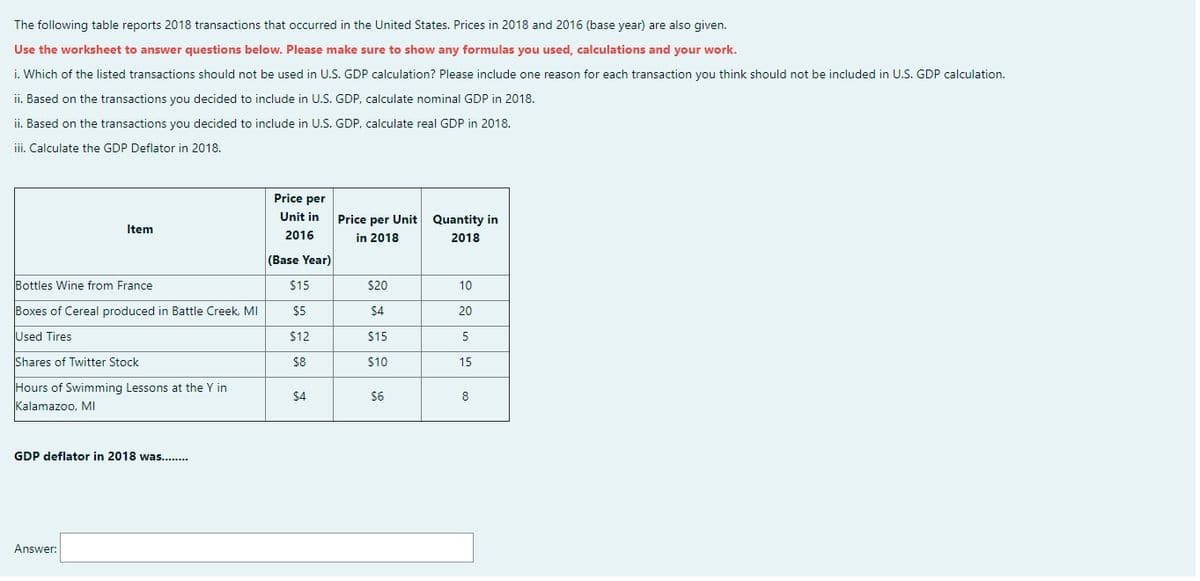 The following table reports 2018 transactions that occurred in the United States. Prices in 2018 and 2016 (base year) are also given.
Use the worksheet to answer questions below. Please make sure to show any formulas you used, calculations and your work.
i. Which of the listed transactions should not be used in U.S. GDP calculation? Please include one reason for each transaction you think should not be included in U.S. GDP calculation.
ii. Based on the transactions you decided to include in U.S. GDP, calculate nominal GDP in 2018.
ii. Based on the transactions you decided to include in U.S. GDP, calculate real GDP in 2018.
iii. Calculate the GDP Deflator in 2018.
Price per
Unit in
Price per Unit Quantity in
Item
2016
in 2018
2018
(Base Year)
Bottles Wine from France
$15
$20
10
Boxes of Cereal produced in Battle Creek, MI
$5
$4
20
Used Tires
$12
$15
5
Shares of Twitter Stock
$8
$10
15
Hours of Swimming Lessons at the Y in
$4
$6
8
Kalamazoo, MI
GDP deflator in 2018 was...
Answer:
