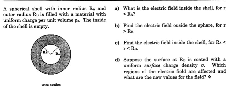 A spherical shell with inner radius RA and
outer radius RB is filled with a material with
uniform charge per unit volume po. The inside
of the shell is empty.
a) What is the electric field inside the shell, for r
< RA?
b) Find the electric field ouside the sphere, for r
> RB.
c) Find the electric field inside the shell, for Ra <
r<RB.
RA
d) Suppose the surface at RB is coated with a
uniform surface charge density o. Which
regions of the electric field are affected and
what are the new values for the field? *
cross section
