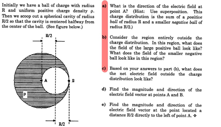 Initially we have a ball of charge with radius
R and uniform positive charge density p.
Then we scoop out a spherical cavity of radius
R/2 so that the cavity is centered halfway from
the center of the ball. (See figure below.)
a) What is the direction of the electric field at
point A? (Hint: Use superposition. This
charge distribution is the sum of a positive
ball of radius R and a smaller negative ball of
radius R/2.)
R/2
b) Consider the region entirely outside the
charge distribution. In this region, what does
the field of the large positive ball look like?
What does the field of the smaller negative
ball look like in this region?
c) Based on your answers to part (b), what does
the net electric field outside the charge
distribution look like?
d) Find the magnitude and direction of the
electric field vector at points A and B.
e) Find the magnitude and direction of the
electric field vector at the point located a
distance R/2 directly to the left of point A. *
R/2
