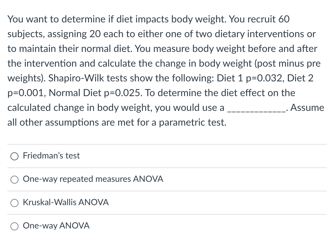 You want to determine if diet impacts body weight. You recruit 60
subjects, assigning 20 each to either one of two dietary interventions or
to maintain their normal diet. You measure body weight before and after
the intervention and calculate the change in body weight (post minus pre
weights). Shapiro-Wilk tests show the following: Diet 1 p=0.032, Diet 2
p=0.001, Normal Diet p=0.025. To determine the diet effect on the
calculated change in body weight, you would use a
.Assume
all other assumptions are met for a parametric test.
Friedman's test
One-way repeated measures ANOVA
Kruskal-Wallis ANOVA
One-way ANOVA
