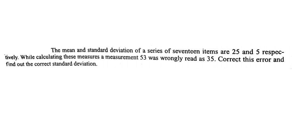 The mean and standard deviation of a series of seventeen items are 25 and 5 respec-
tively. While calculating these measures a measurement 53 was wrongly read as 35. Correct this error and
find out the correct standard deviation.
