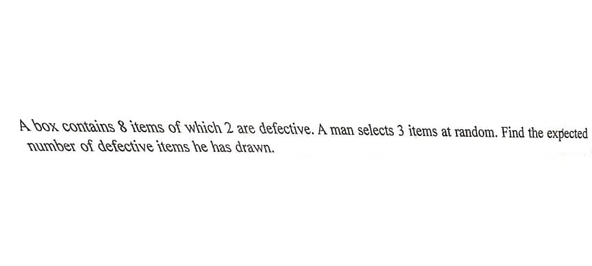 A box contains 8 items of which 2 are defective. A man selects 3 items at random. Find the expected
number of defective items he has drawn.
