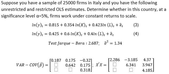 Suppose you have a sample of 25000 firms in Italy and you have the following
unrestricted and restricted OLS estimates. Determine whether in this country, at a
significance level a=5%, firms work under constant returns to scale.
In(y): = 0.815 + 0.354 In(K), + 0.423ln (L), + ê,
(3)
In(y): = 0.425 + 0.6 In(K); + 0.41n (L); + ê,
(4)
Test Jarque – Bera : 2.687; ô = 1.34
[0.187 0.175 -0.32]
[2.286 -3.185
4.37
VAR – cov(8) = | D
0.175; xx =
0.318]
0.642
6.341
3.947
4.185]
