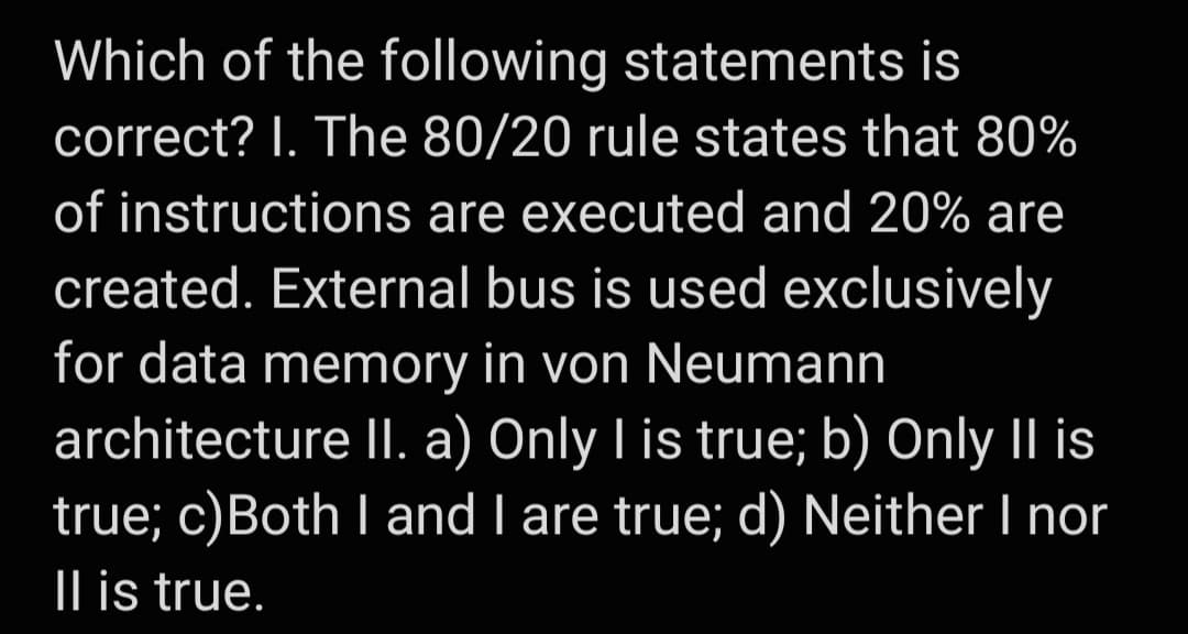 Which of the following statements is
correct? I. The 80/20 rule states that 80%
of instructions are executed and 20% are
created. External bus is used exclusively
for data memory in von Neumann
architecture II. a) Only I is true; b) Only II is
true; c)Both I and I are true; d) Neither I nor
|l is true.
