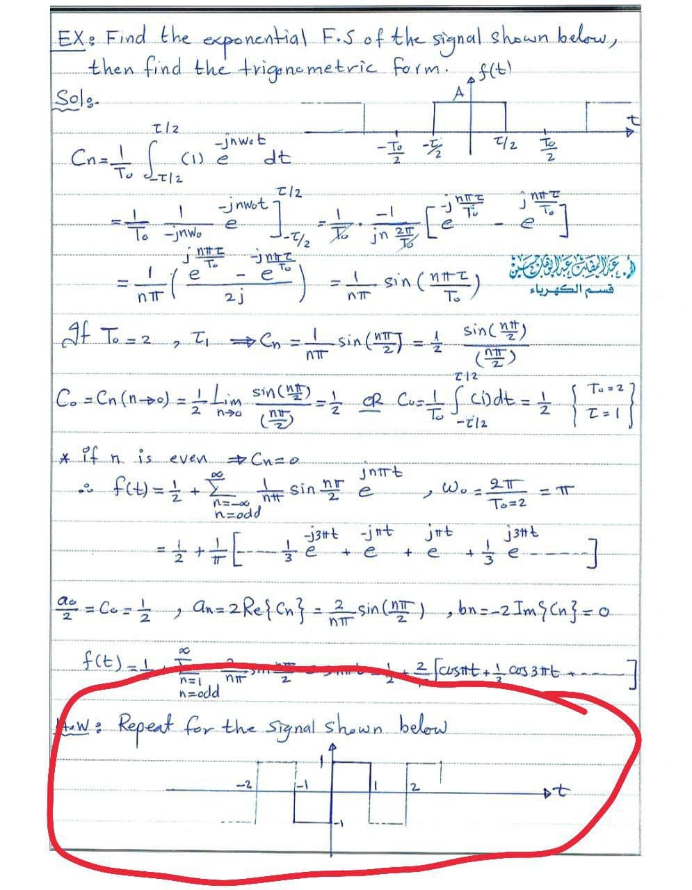 EX: Find the exponential F.S of the signal shawn below,
then find the trigenemetric. form. f(t)
Solg.
t/2
-jnwo E
디2
To
(1) e
dt.
2
T12
-jnwot
To -jnwo
Jn 2T
To
e
sin (nt
To
e
2j
قسم الكهرباء
n'
Lat To=2.
sinc )
(笠)
sin(
%3D
To=2
Co Cn (n-o) = Lim sinc- cR Cu fcidt.
!!
2
To
* it n. is. even. Cn=0.
jntrt
뉴 sin
Wo
e
is
n=-0 nt
nzodd
To=2
-j3#t -jnt
jut
e
e.
= Ce z .
Anz2Re{Cn? = 2 sin () , bn=-2 Imş Cn}=0
ao
2
f(E)=
custt+cas 3t.
2
n=odd
Kepeat for the Signal shown below.
-2
2
PA
