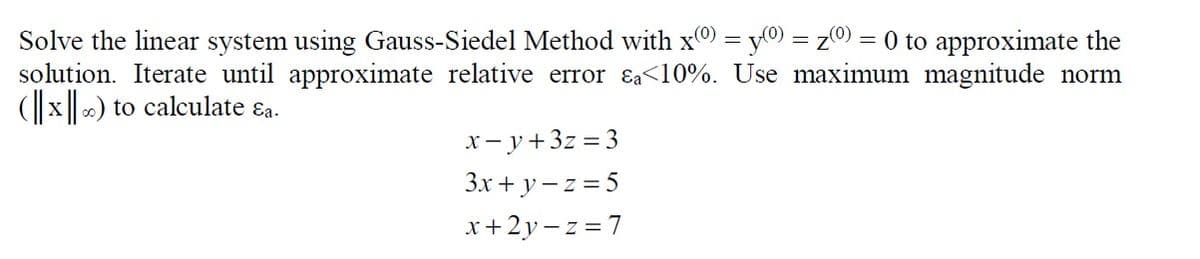 Solve the linear system using Gauss-Siedel Method with x = y0) = z0) = 0 to approximate the
solution. Iterate until approximate relative error &a<10%. Use maximum magnitude norm
(x) to calculate ɛa.
x- y+3z = 3
3x + y – z = 5
x+2y – z = 7
