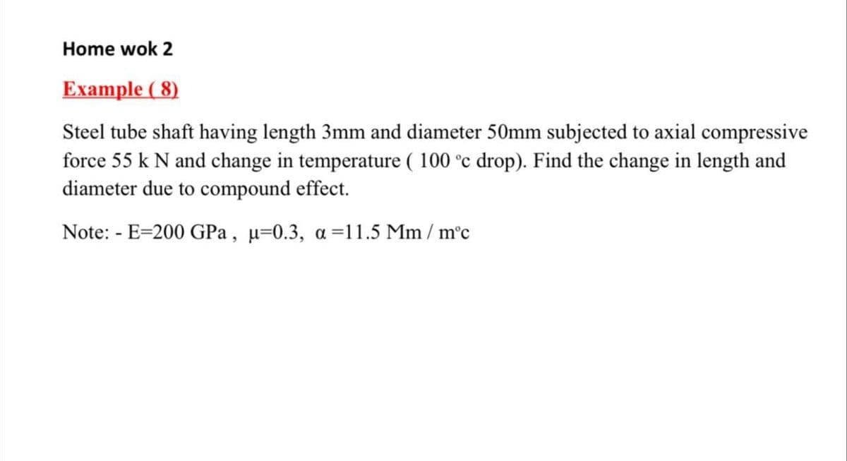 Home wok 2
Example ( 8)
Steel tube shaft having length 3mm and diameter 50mm subjected to axial compressive
force 55 k N and change in temperature ( 100 °c drop). Find the change in length and
diameter due to compound effect.
Note: - E=200 GPa , µ=0.3, a =11.5 Mm / m°c
