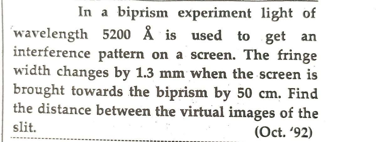 In a biprism experiment light of
wavelength 5200 Å is used to get an
interference pattern on a screen. The fringe
width changes by 1.3 mm when the screen is
brought towards the biprism by 50 cm. Find
the distance between the virtual images of the
slit.
(Oct. '92)