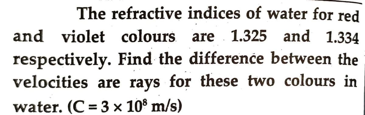 The refractive indices of water for red
and violet colours. are
are 1.325 and 1.334
respectively. Find the difference between the
velocities are rays for these two colours in
water. (C = 3 × 108 m/s)