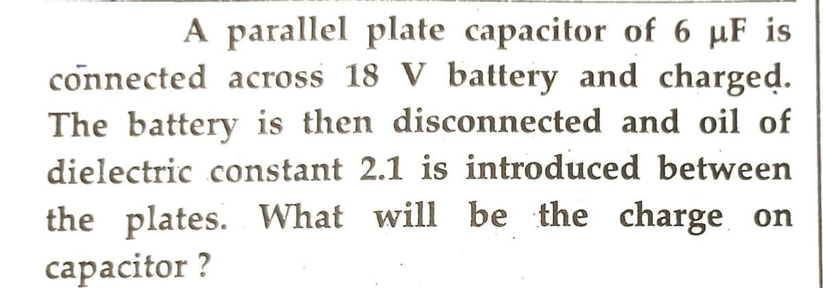 A parallel plate capacitor of 6 µF is
connected across 18 V battery and charged.
The battery is then disconnected and oil of
dielectric constant 2.1 is introduced between
the plates. What will be the charge on
capacitor?