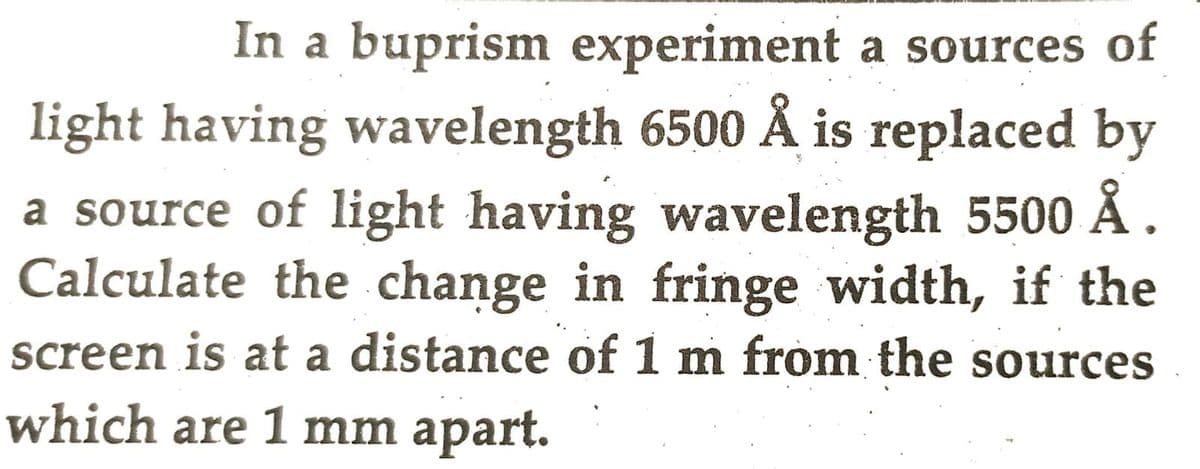 In a buprism experiment a sources of
light having wavelength 6500 Å is replaced by
a source of light having wavelength 5500 Å.
Calculate the change in fringe width, if the
screen is at a distance of 1 m from the sources
which are 1 mm apart.