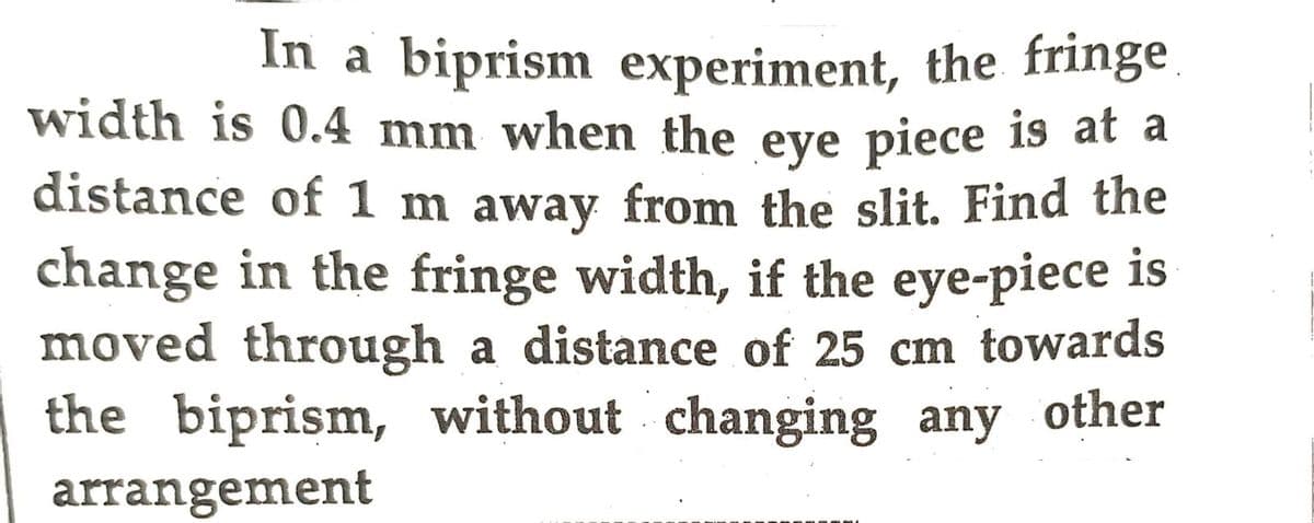 In a biprism experiment, the fringe
width is 0.4 mm when the eye piece is at a
distance of 1 m away from the slit. Find the
change in the fringe width, if the eye-piece is
moved through a distance of 25 cm towards
the biprism, without changing any other
arrangement