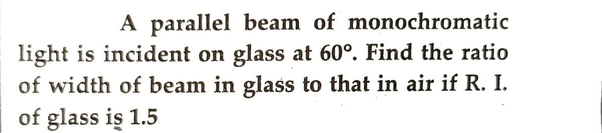 A parallel beam of monochromatic
light is incident on glass at 60°. Find the ratio
of width of beam in glass to that in air if R. I.
of glass is 1.5