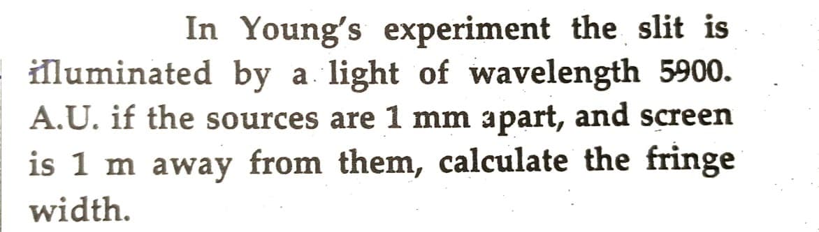 In Young's experiment the slit is
illuminated by a light of wavelength 5900.
A.U. if the sources are 1 mm apart, and screen
is 1 m away from them, calculate the fringe
width.