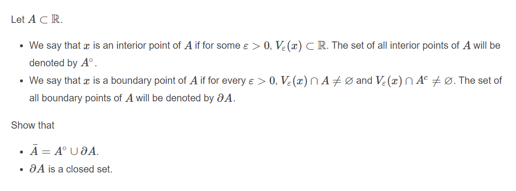 Let ACR.
• We say that is an interior point of A if for some e > 0, Ve (x)C R. The set of all interior points of A will be
denoted by A°.
• We say that x is a boundary point of A if for every e > 0, Ve (x) N A#Ø and Ve (x)N A° Ø. The set of
all boundary points of A will be denoted by aA.
Show that
A = A° U ÐA.
ĐA is a closed set.
