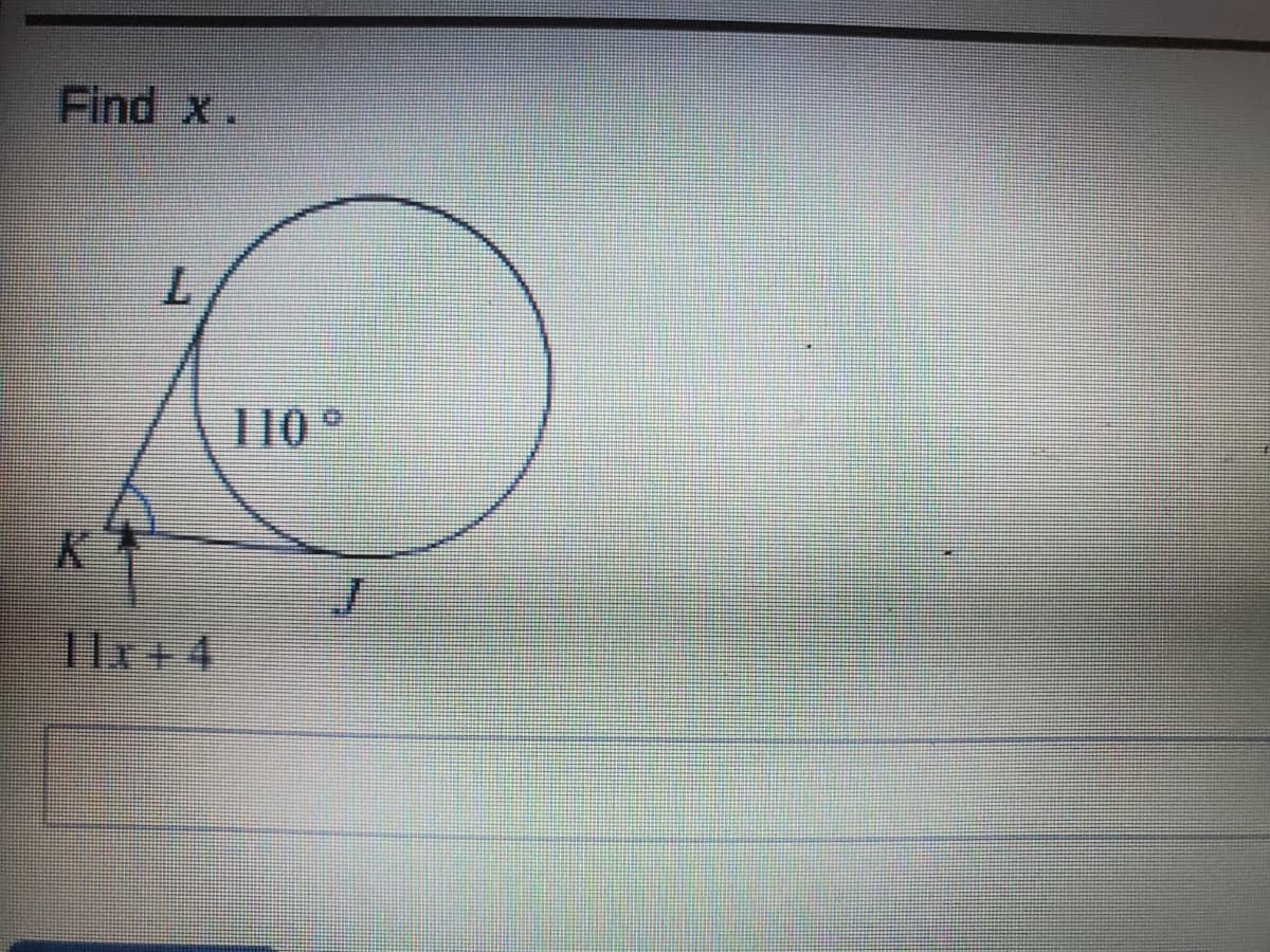 **Problem Statement:**

Find \( x \).

**Description:**

The given diagram shows a circle with an angle inside it. The angle is labeled as \( 110^\circ \). The endpoints of the angle's arms outside the circle are marked as \( K \) and \( J \), while the point where these arms meet the circle is marked as \( L \).

Additionally, the length \( KJ \) inside the angle is expressed as \( 11x + 4 \).

**Instructions for Solution:**

- Understand the relationship between the circle, the given angle, and the expression \( 11x + 4 \).
- Apply the properties of circles and angles to establish an equation and solve for \( x \).

Note: The additional diagram may provide a specific geometrical context, such as a tangent-secant angle property or an inscribed angle, crucial for forming the right equation.

**Tip for Students:**

Remember to review concepts related to angles in circles, such as inscribed angles, central angles, and their relationships to tangents and chords, to approach this problem effectively.