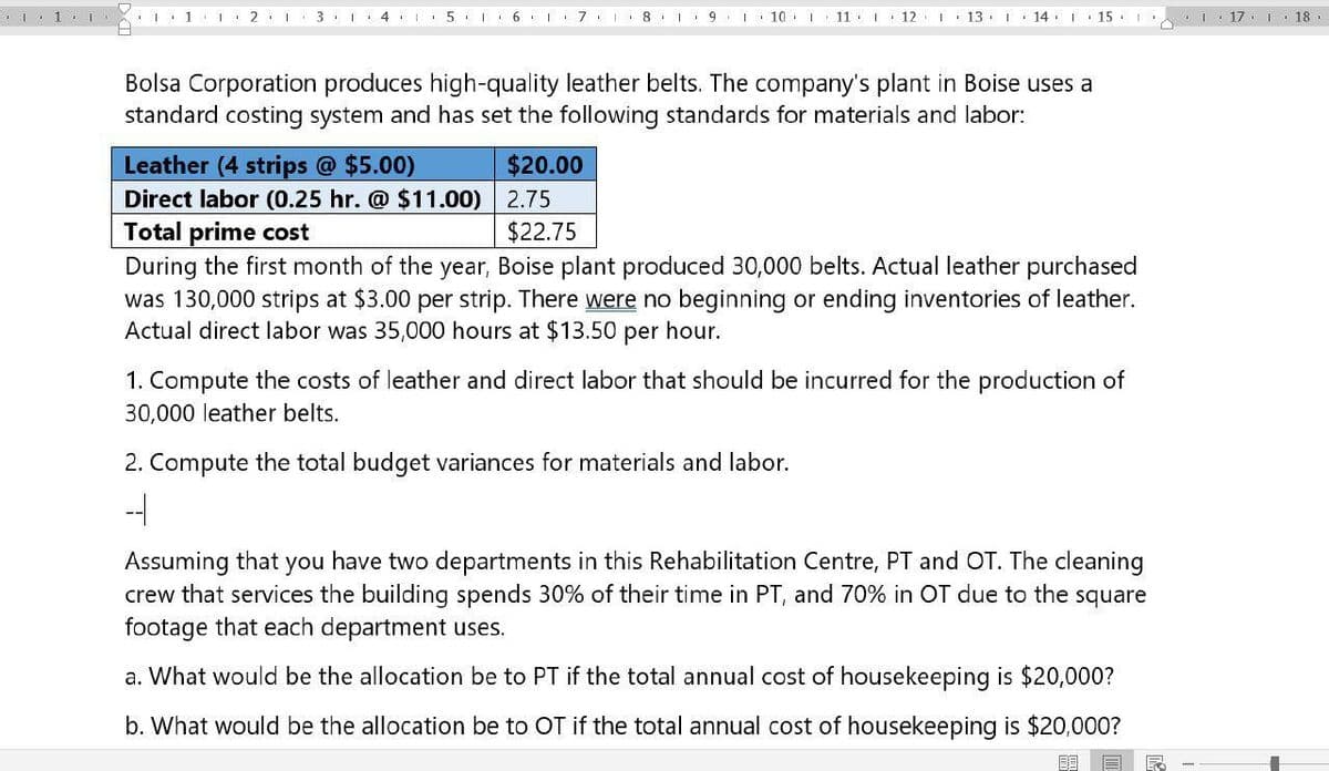 1
12
31 4 567
18
9 I 10 I 11 12
13 14 15
117 118
Bolsa Corporation produces high-quality leather belts. The company's plant in Boise uses a
standard costing system and has set the following standards for materials and labor:
Leather (4 strips @ $5.00)
Direct labor (0.25 hr. @ $11.00)
Total prime cost
$20.00
2.75
$22.75
During the first month of the year, Boise plant produced 30,000 belts. Actual leather purchased
was 130,000 strips at $3.00 per strip. There were no beginning or ending inventories of leather.
Actual direct labor was 35,000 hours at $13.50 per hour.
1. Compute the costs of leather and direct labor that should be incurred for the production of
30,000 leather belts.
2. Compute the total budget variances for materials and labor.
-
Assuming that you have two departments in this Rehabilitation Centre, PT and OT. The cleaning
crew that services the building spends 30% of their time in PT, and 70% in OT due to the square
footage that each department uses.
a. What would be the allocation be to PT if the total annual cost of housekeeping is $20,000?
b. What would be the allocation be to OT if the total annual cost of housekeeping is $20,000?
F