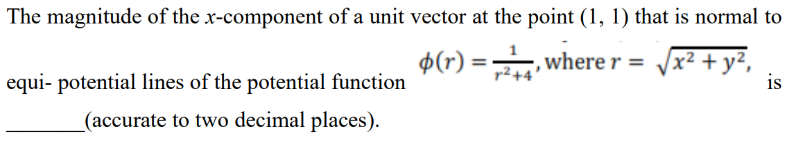 The magnitude of the x-component of a unit vector at the point (1, 1) that is normal to
$(r) =, where r =
Vx² + y²,
r2+4
equi- potential lines of the potential function
is
(accurate to two decimal places).
